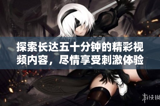 探索长达五十分钟的精彩视频内容，尽情享受刺激体验