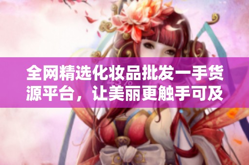 全网精选化妆品批发一手货源平台，让美丽更触手可及