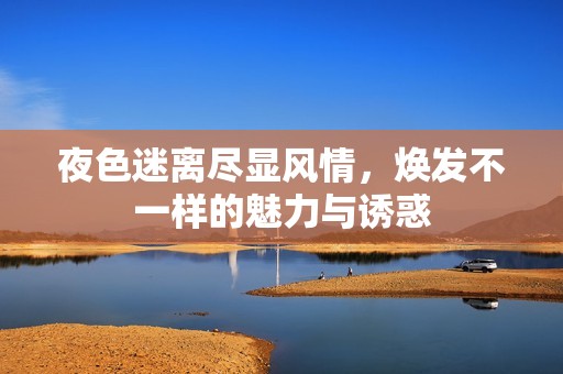 夜色迷离尽显风情，焕发不一样的魅力与诱惑
