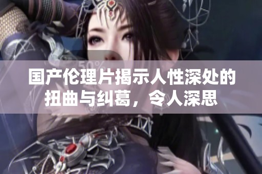 国产伦理片揭示人性深处的扭曲与纠葛，令人深思