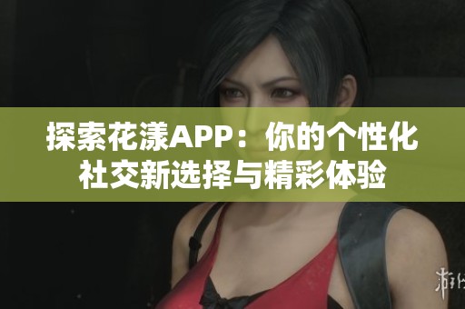 探索花漾APP：你的个性化社交新选择与精彩体验