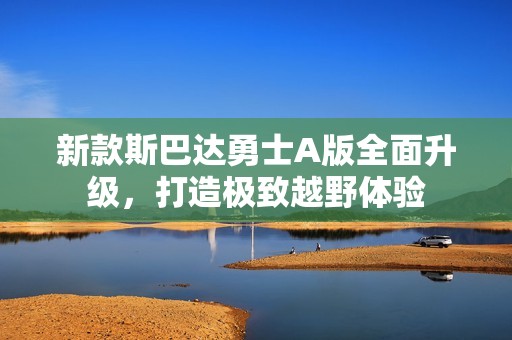 新款斯巴达勇士A版全面升级，打造极致越野体验
