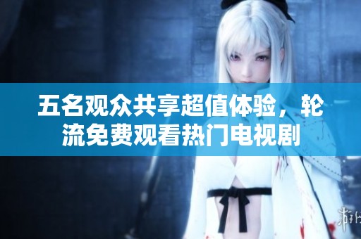 五名观众共享超值体验，轮流免费观看热门电视剧