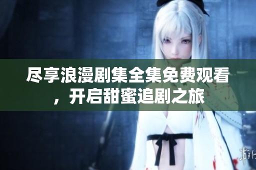 尽享浪漫剧集全集免费观看，开启甜蜜追剧之旅
