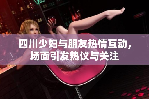 四川少妇与朋友热情互动，场面引发热议与关注