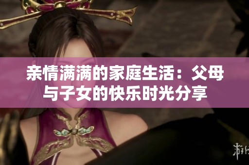 亲情满满的家庭生活：父母与子女的快乐时光分享
