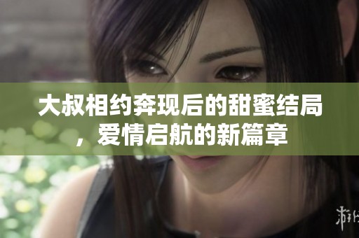 大叔相约奔现后的甜蜜结局，爱情启航的新篇章