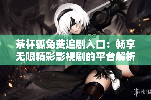 茶杯狐免费追剧入口：畅享无限精彩影视剧的平台解析