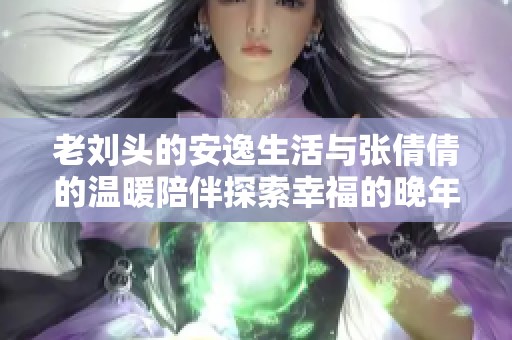 老刘头的安逸生活与张倩倩的温暖陪伴探索幸福的晚年之路