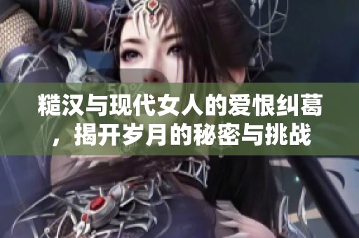 糙汉与现代女人的爱恨纠葛，揭开岁月的秘密与挑战