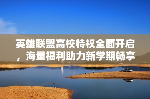 英雄联盟高校特权全面开启，海量福利助力新学期畅享游戏乐趣