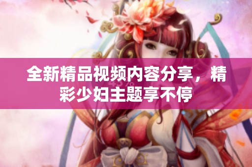 全新精品视频内容分享，精彩少妇主题享不停