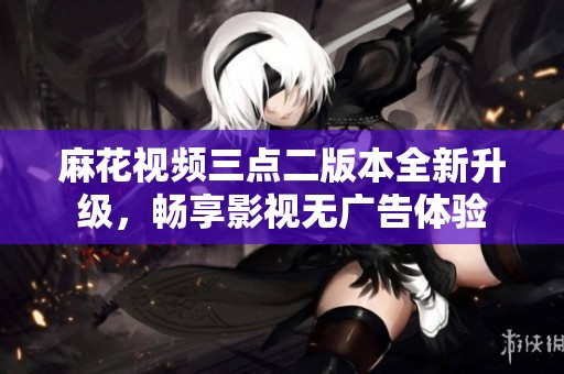 麻花视频三点二版本全新升级，畅享影视无广告体验