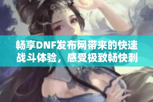 畅享DNF发布网带来的快速战斗体验，感受极致畅快刺激