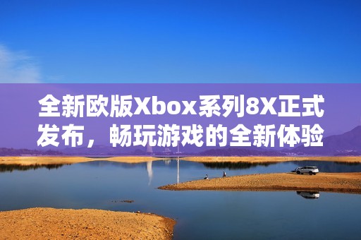 全新欧版Xbox系列8X正式发布，畅玩游戏的全新体验