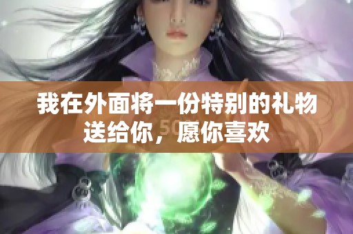 我在外面将一份特别的礼物送给你，愿你喜欢