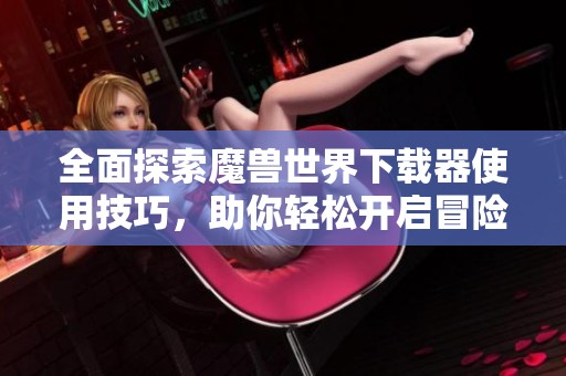 全面探索魔兽世界下载器使用技巧，助你轻松开启冒险之旅