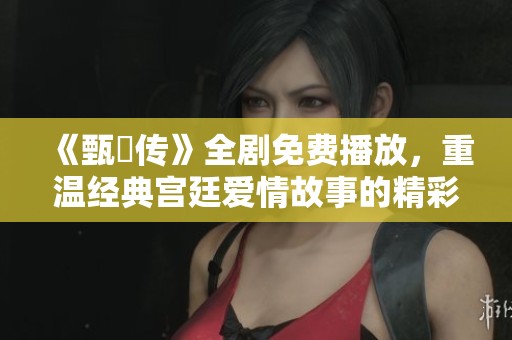 《甄嬛传》全剧免费播放，重温经典宫廷爱情故事的精彩瞬间