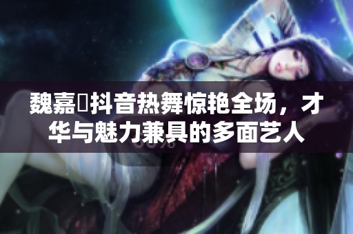 魏嘉瑩抖音热舞惊艳全场，才华与魅力兼具的多面艺人