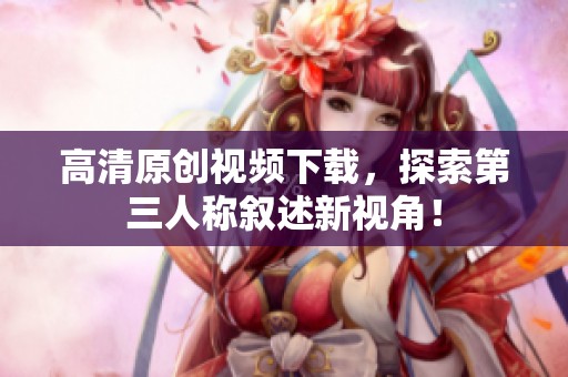 高清原创视频下载，探索第三人称叙述新视角！