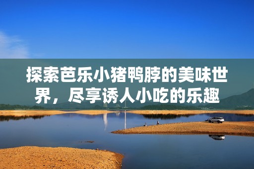 探索芭乐小猪鸭脖的美味世界，尽享诱人小吃的乐趣