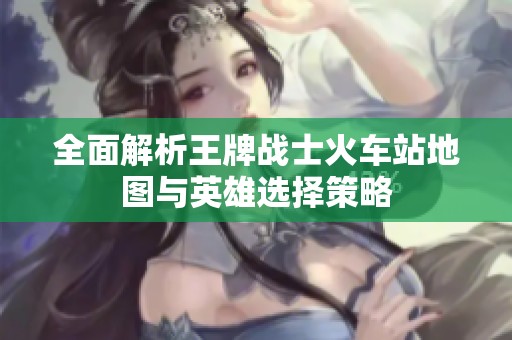 全面解析王牌战士火车站地图与英雄选择策略