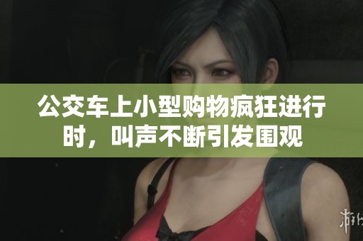 公交车上小型购物疯狂进行时，叫声不断引发围观
