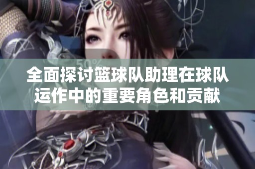 全面探讨篮球队助理在球队运作中的重要角色和贡献