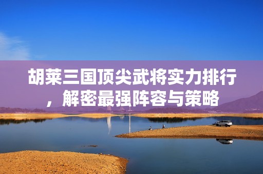胡莱三国顶尖武将实力排行，解密最强阵容与策略