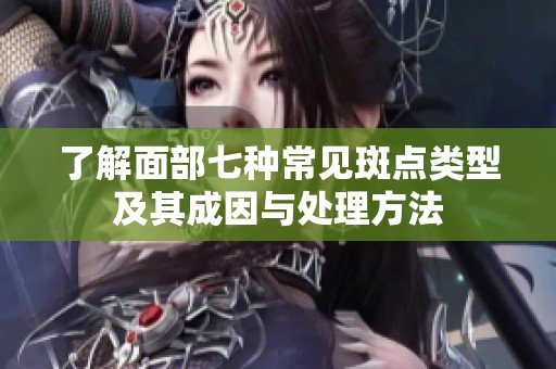 了解面部七种常见斑点类型及其成因与处理方法