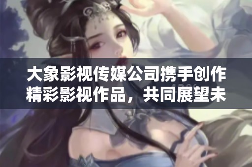 大象影视传媒公司携手创作精彩影视作品，共同展望未来