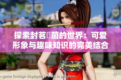探索封茗囧菌的世界：可爱形象与趣味知识的完美结合