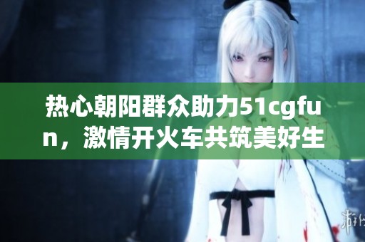 热心朝阳群众助力51cgfun，激情开火车共筑美好生活