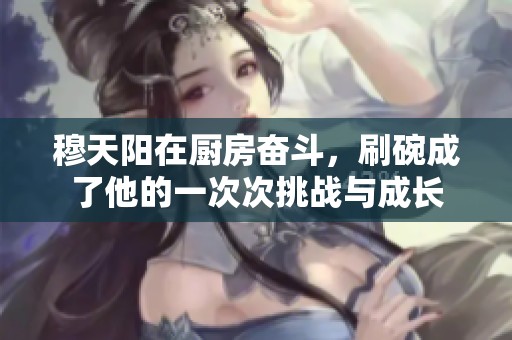 穆天阳在厨房奋斗，刷碗成了他的一次次挑战与成长