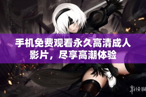 手机免费观看永久高清成人影片，尽享高潮体验