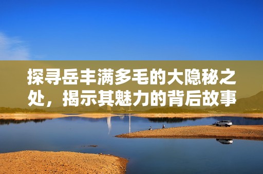 探寻岳丰满多毛的大隐秘之处，揭示其魅力的背后故事