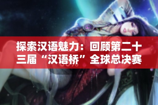探索汉语魅力：回顾第二十三届“汉语桥”全球总决赛盛况
