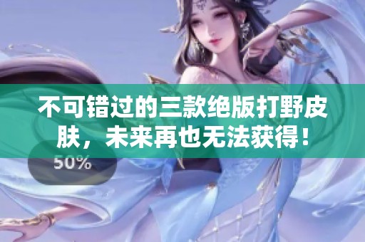 不可错过的三款绝版打野皮肤，未来再也无法获得！