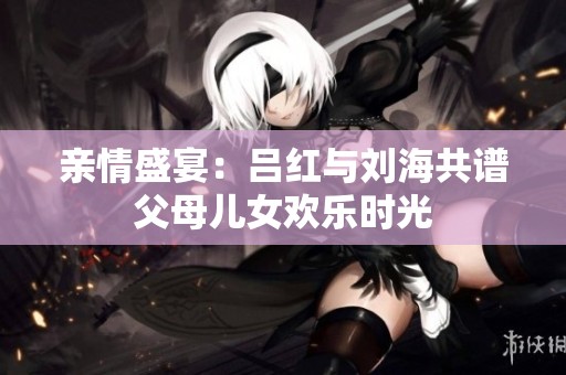 亲情盛宴：吕红与刘海共谱父母儿女欢乐时光