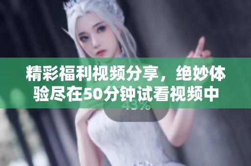 精彩福利视频分享，绝妙体验尽在50分钟试看视频中