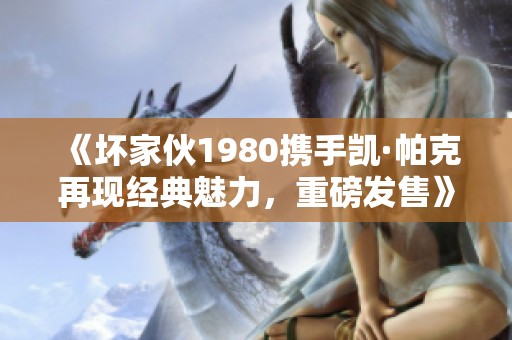 《坏家伙1980携手凯·帕克再现经典魅力，重磅发售》