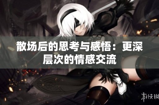 散场后的思考与感悟：更深层次的情感交流