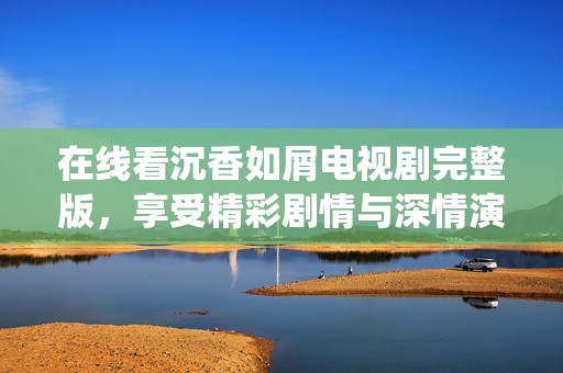 在线看沉香如屑电视剧完整版，享受精彩剧情与深情演绎