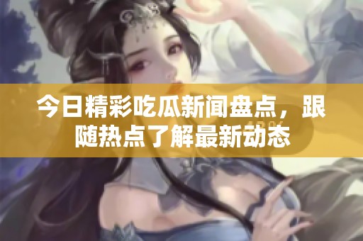 今日精彩吃瓜新闻盘点，跟随热点了解最新动态