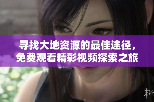 寻找大地资源的最佳途径，免费观看精彩视频探索之旅