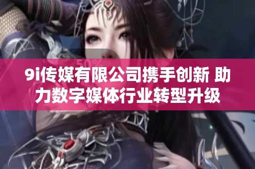 9i传媒有限公司携手创新 助力数字媒体行业转型升级
