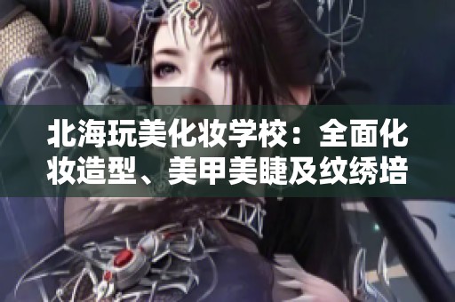 北海玩美化妆学校：全面化妆造型、美甲美睫及纹绣培训课程