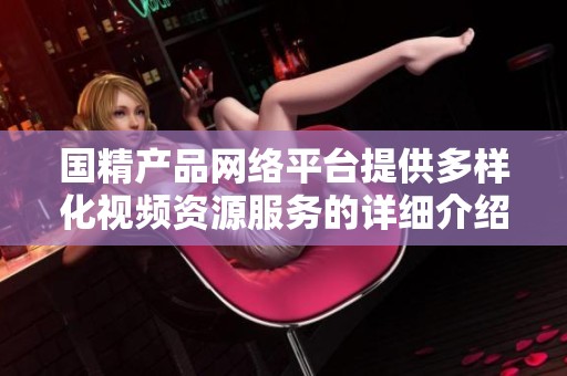国精产品网络平台提供多样化视频资源服务的详细介绍