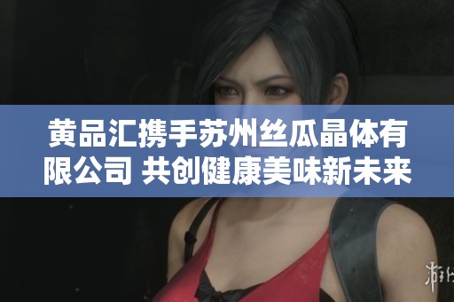 黄品汇携手苏州丝瓜晶体有限公司 共创健康美味新未来