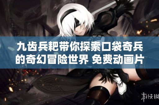 九齿兵耙带你探索口袋奇兵的奇幻冒险世界 免费动画片推荐给儿童